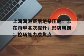 九游电脑版下载地址-上海海港赛后绝杀压哨；志在荷甲名次提升；形势明朗；控场能力成焦点的简单介绍