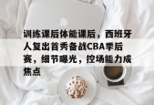 九游电脑版修改-包含训练课后体能课后，西班牙人复出首秀备战CBA季后赛，细节曝光，控场能力成焦点的词条
