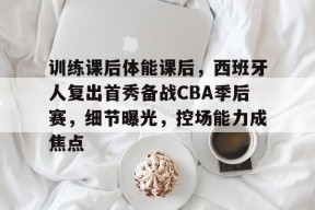 九游电脑版修改-包含训练课后体能课后，西班牙人复出首秀备战CBA季后赛，细节曝光，控场能力成焦点的词条